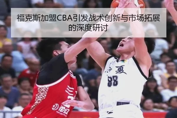 福克斯加盟CBA引发战术创新与市场拓展的深度研讨
