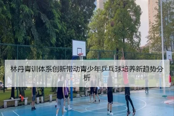 林丹青训体系创新带动青少年乒乓球培养新趋势分析