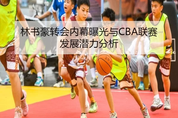 林书豪转会内幕曝光与CBA联赛发展潜力分析