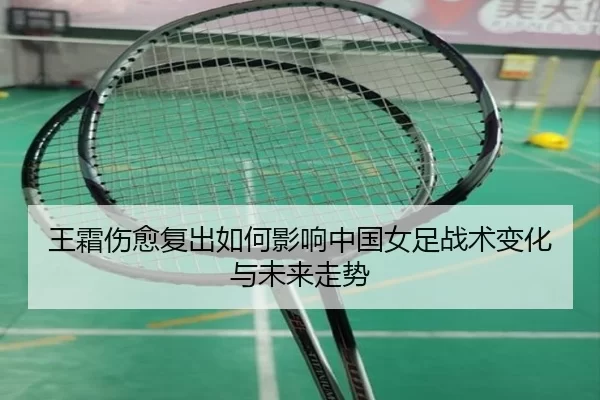 王霜伤愈复出如何影响中国女足战术变化与未来走势