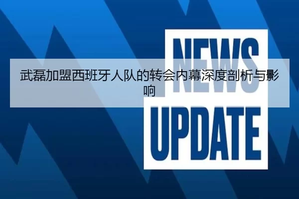 武磊加盟西班牙人队的转会内幕深度剖析与影响